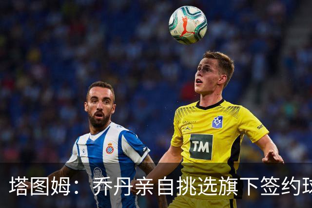 塔图姆：乔丹亲自挑选旗下签约球员 21岁得知他认可我时非常震惊