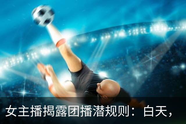 女主播揭露团播潜规则：白天，“写作业”，晚上，“撬大哥”