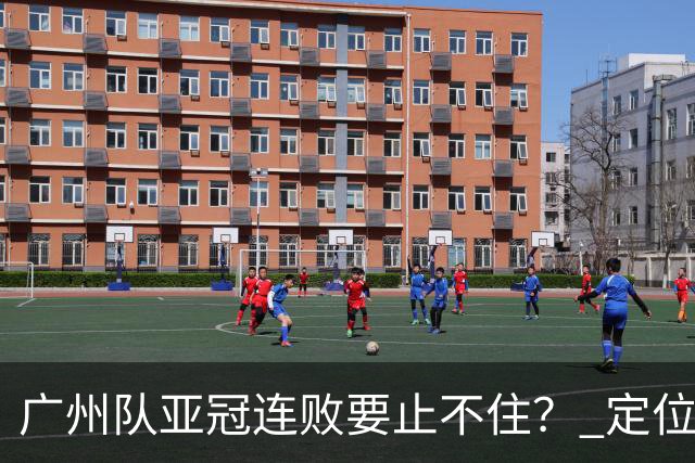 广州队亚冠连败要止不住？ 定位球防守总漏人丢球