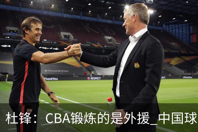杜锋：CBA锻炼的是外援 中国球员支配球的次数太少