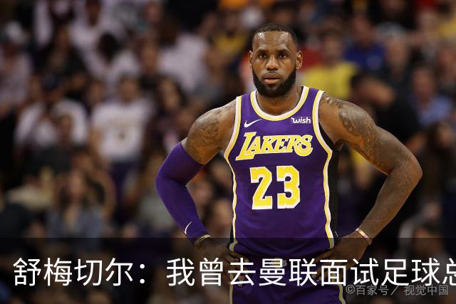 舒梅切尔：我曾去曼联面试足球总监，感觉只是在走过场