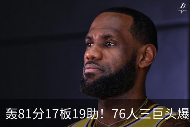 轰81分17板19助！76人三巨头爆发，恩比德大三双，老詹真的来对了